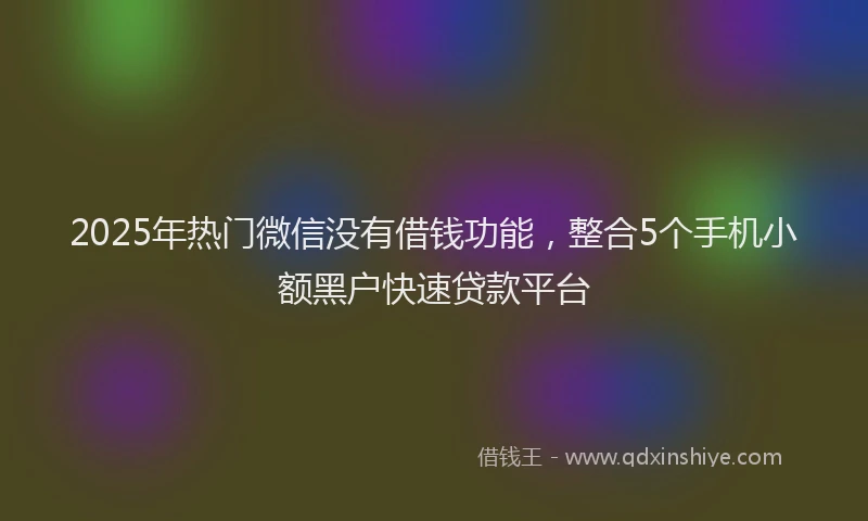 2025年热门微信没有借钱功能，整合5个手机小额黑户快速贷款平台