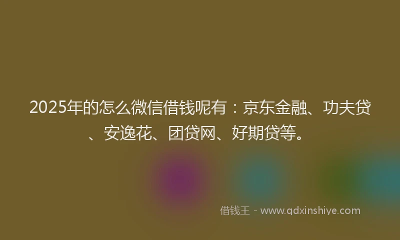 2025年的怎么微信借钱呢有：京东金融、功夫贷、安逸花、团贷网、好期贷等。