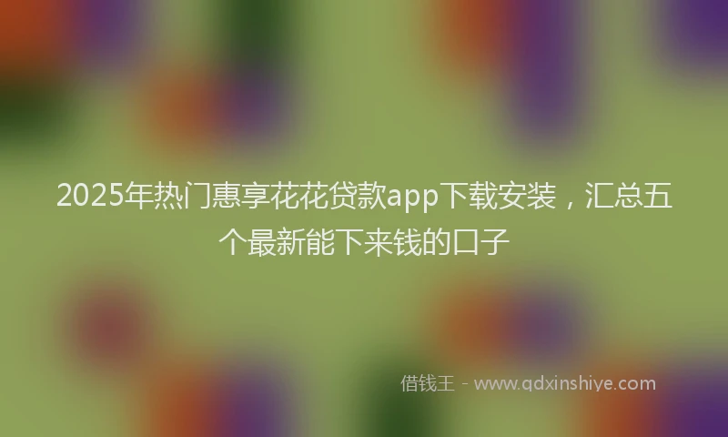 2025年热门惠享花花贷款app下载安装，汇总五个最新能下来钱的口子