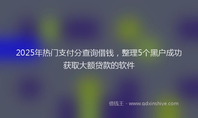 2025年热门支付分查询借钱，整理5个黑户成功获取大额贷款的软件