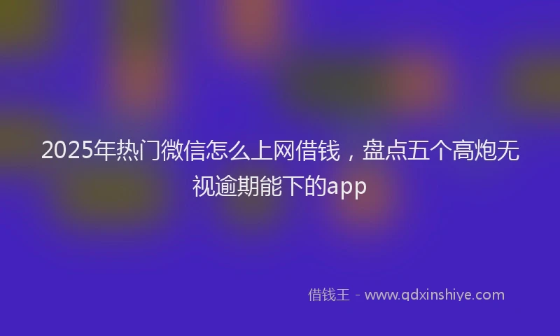 2025年热门微信怎么上网借钱，盘点五个高炮无视逾期能下的app