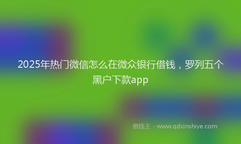 2025年热门微信怎么在微众银行借钱，罗列五个黑户下款app
