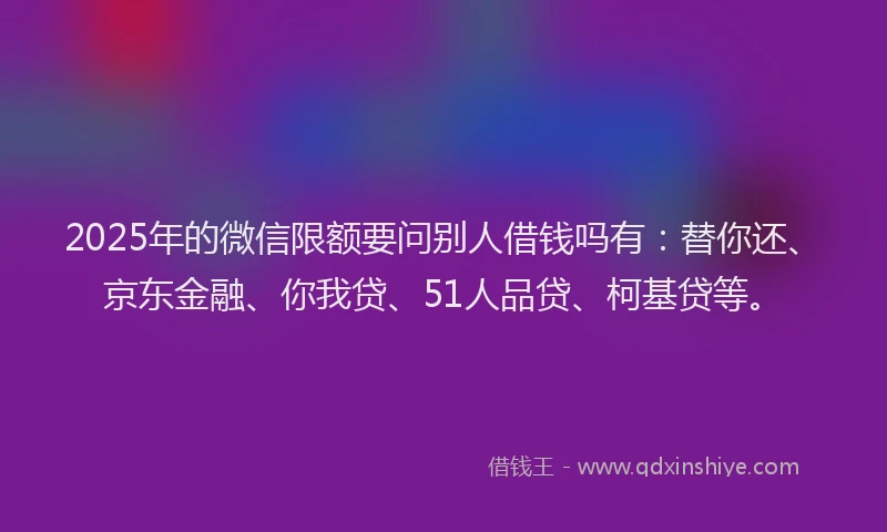 2025年的微信限额要问别人借钱吗有：替你还、京东金融、你我贷、51人品贷、柯基贷等。