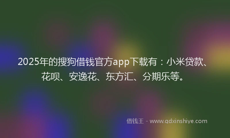 2025年的搜狗借钱官方app下载有：小米贷款、花呗、安逸花、东方汇、分期乐等。