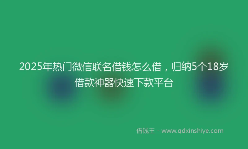 2025年热门微信联名借钱怎么借，归纳5个18岁借款神器快速下款平台
