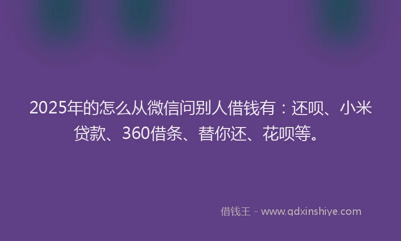 2025年的怎么从微信问别人借钱有：还呗、小米贷款、360借条、替你还、花呗等。