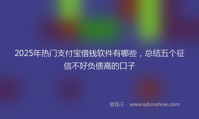 2025年热门支付宝借钱软件有哪些，总结五个征信不好负债高的口子