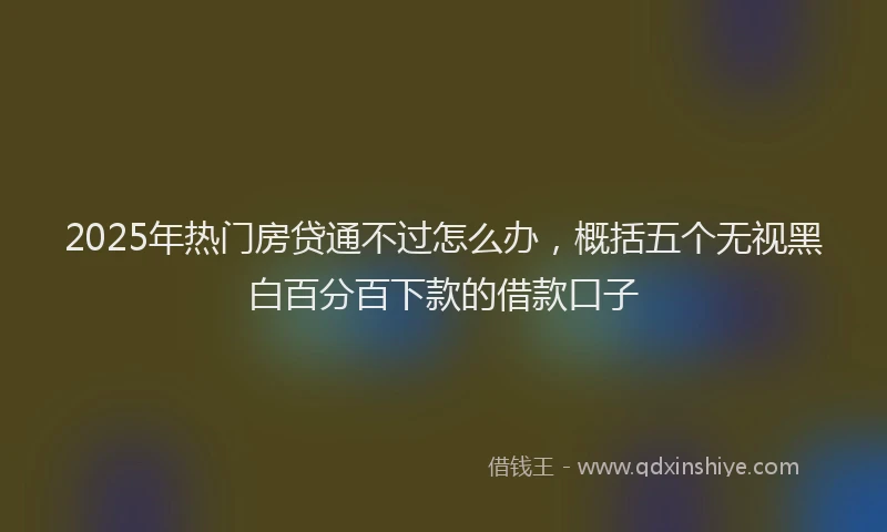 2025年热门房贷通不过怎么办，概括五个无视黑白百分百下款的借款口子
