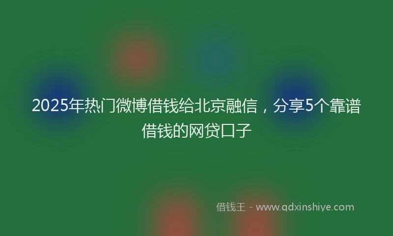 2025年热门微博借钱给北京融信，分享5个靠谱借钱的网贷口子