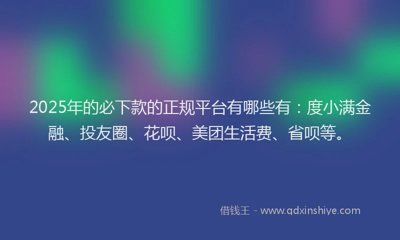 2025年的必下款的正规平台有哪些有：度小满金融、投友圈、花呗、美团生活费、省呗等。