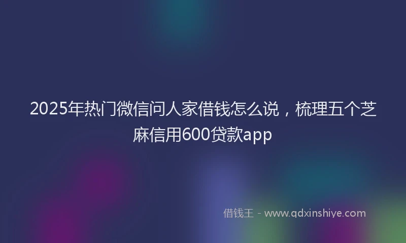 2025年热门微信问人家借钱怎么说，梳理五个芝麻信用600贷款app