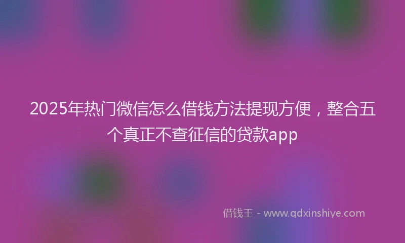 2025年热门微信怎么借钱方法提现方便，整合五个真正不查征信的贷款app