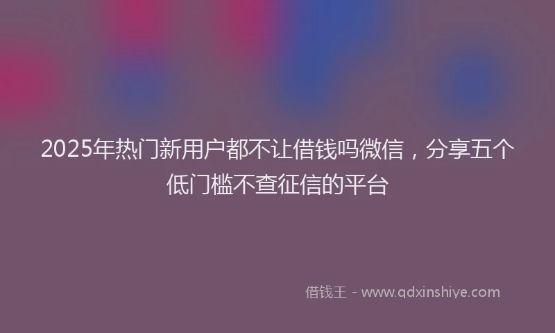 2025年热门新用户都不让借钱吗微信，分享五个低门槛不查征信的平台