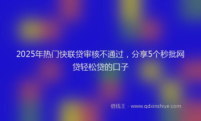 2025年热门快联贷审核不通过，分享5个秒批网贷轻松贷的口子