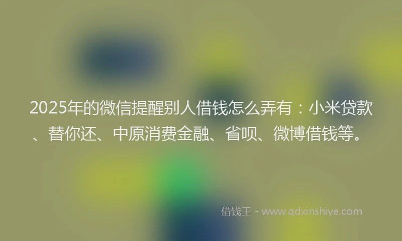 2025年的微信提醒别人借钱怎么弄有：小米贷款、替你还、中原消费金融、省呗、微博借钱等。