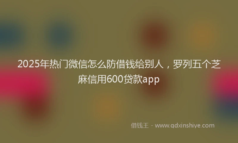 2025年热门微信怎么防借钱给别人，罗列五个芝麻信用600贷款app