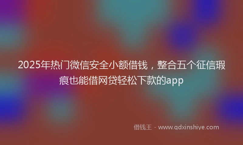 2025年热门微信安全小额借钱，整合五个征信瑕疵也能借网贷轻松下款的app