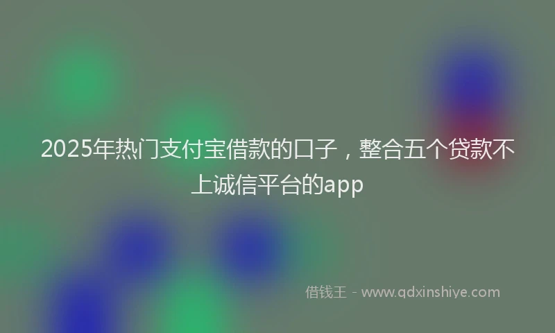 2025年热门支付宝借款的口子，整合五个贷款不上诚信平台的app