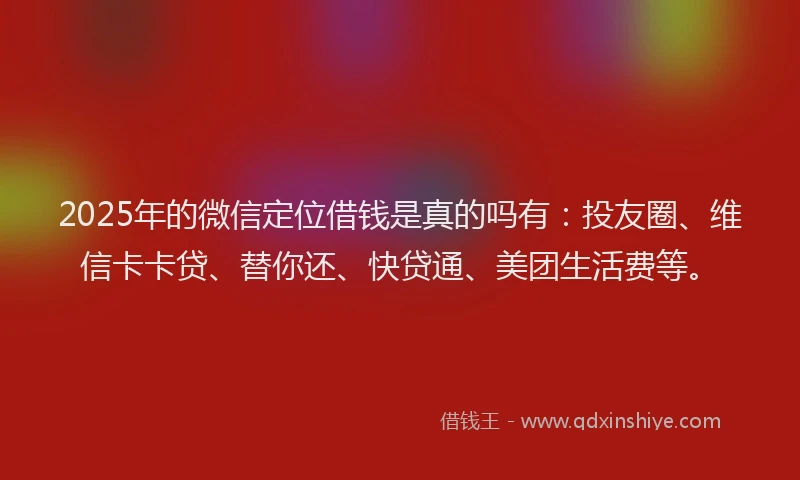 2025年的微信定位借钱是真的吗有：投友圈、维信卡卡贷、替你还、快贷通、美团生活费等。