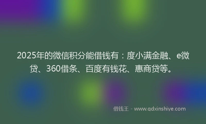 2025年的微信积分能借钱有：度小满金融、e微贷、360借条、百度有钱花、惠商贷等。
