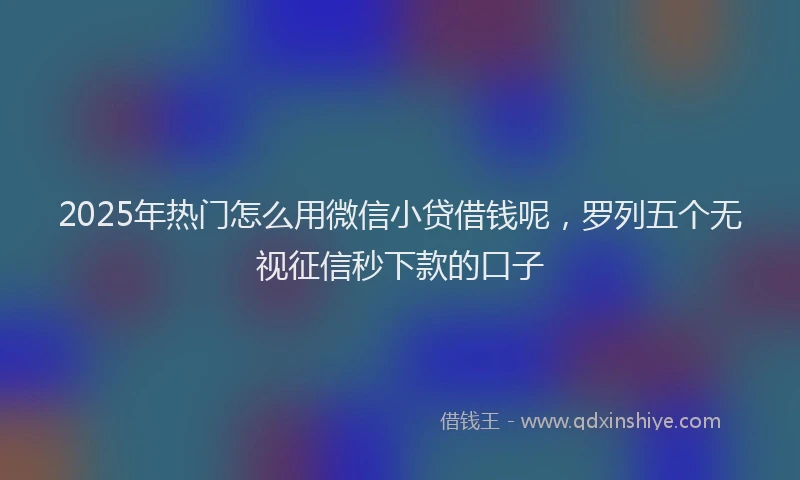 2025年热门怎么用微信小贷借钱呢，罗列五个无视征信秒下款的口子