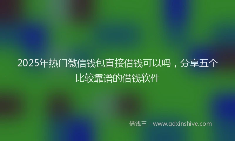 2025年热门微信钱包直接借钱可以吗，分享五个比较靠谱的借钱软件