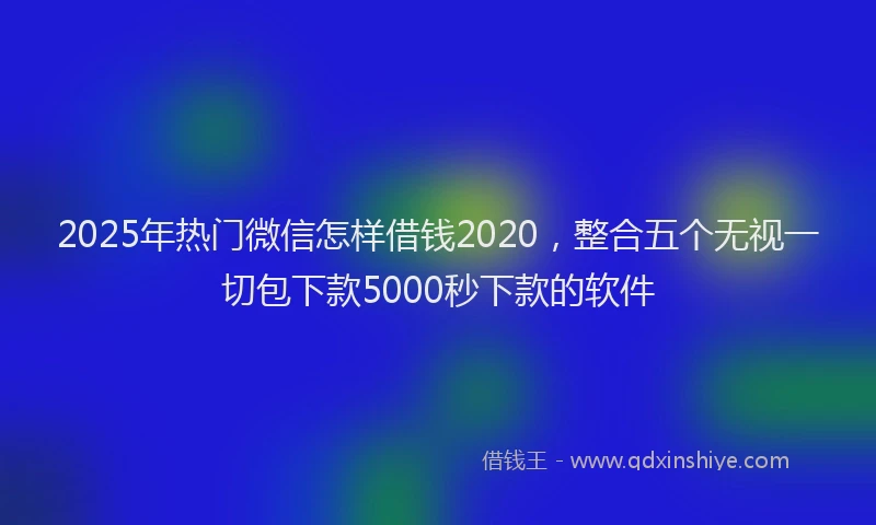 2025年热门微信怎样借钱2020，整合五个无视一切包下款5000秒下款的软件