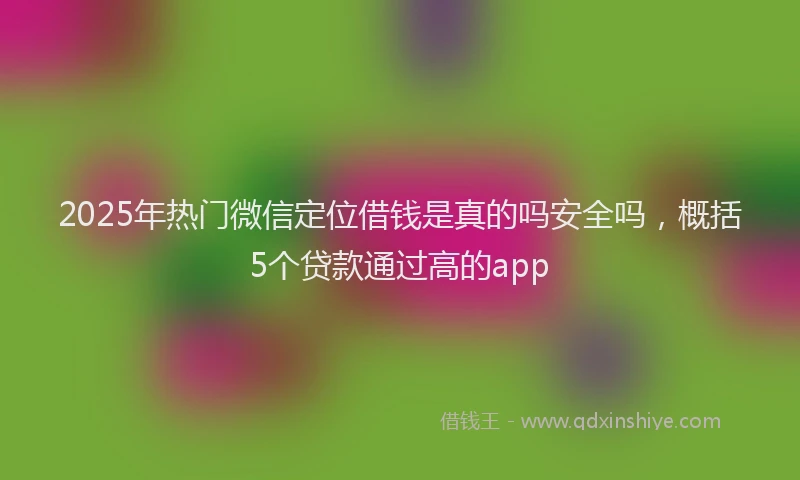 2025年热门微信定位借钱是真的吗安全吗，概括5个贷款通过高的app