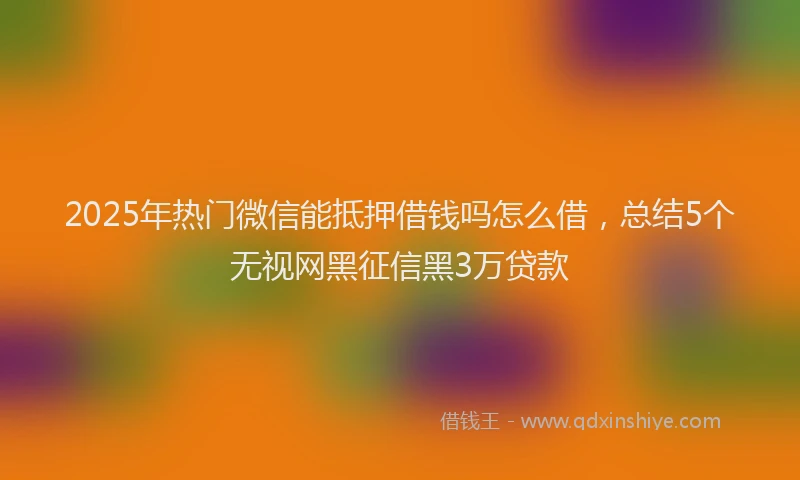 2025年热门微信能抵押借钱吗怎么借，总结5个无视网黑征信黑3万贷款