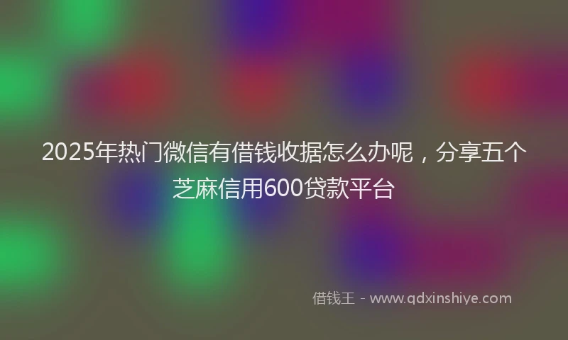 2025年热门微信有借钱收据怎么办呢，分享五个芝麻信用600贷款平台