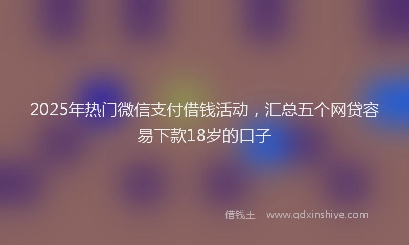2025年热门微信支付借钱活动，汇总五个网贷容易下款18岁的口子