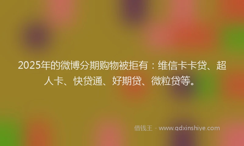 2025年的微博分期购物被拒有：维信卡卡贷、超人卡、快贷通、好期贷、微粒贷等。