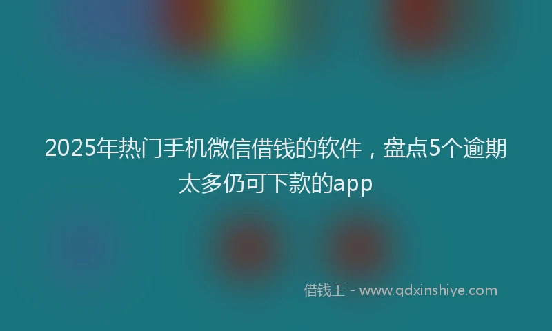 2025年热门手机微信借钱的软件，盘点5个逾期太多仍可下款的app