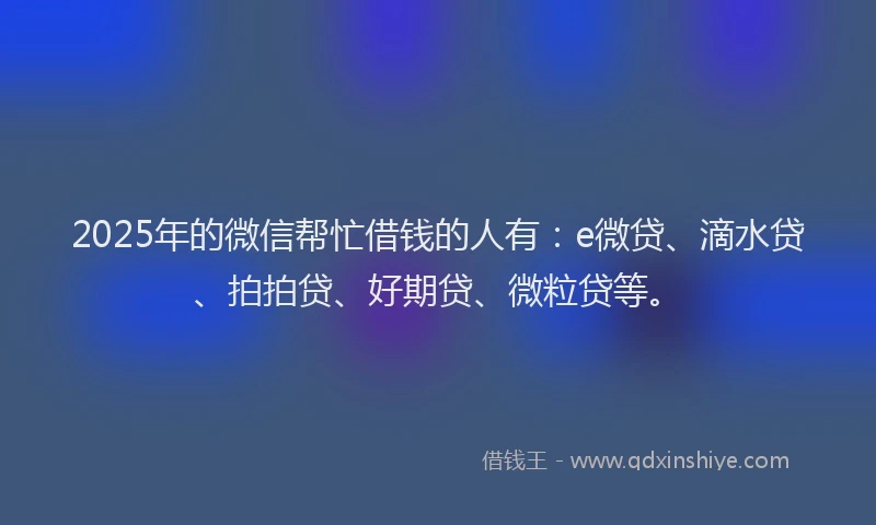 2025年的微信帮忙借钱的人有：e微贷、滴水贷、拍拍贷、好期贷、微粒贷等。