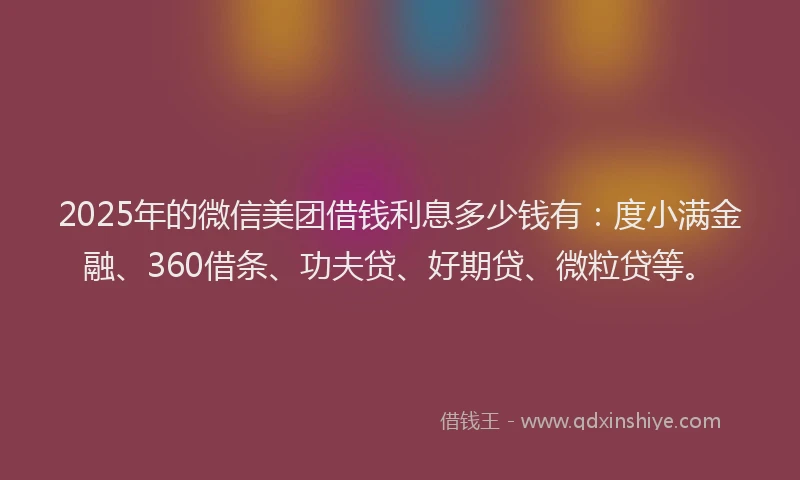 2025年的微信美团借钱利息多少钱有：度小满金融、360借条、功夫贷、好期贷、微粒贷等。
