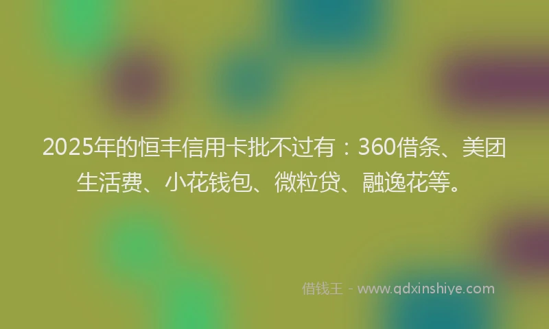 2025年的恒丰信用卡批不过有：360借条、美团生活费、小花钱包、微粒贷、融逸花等。