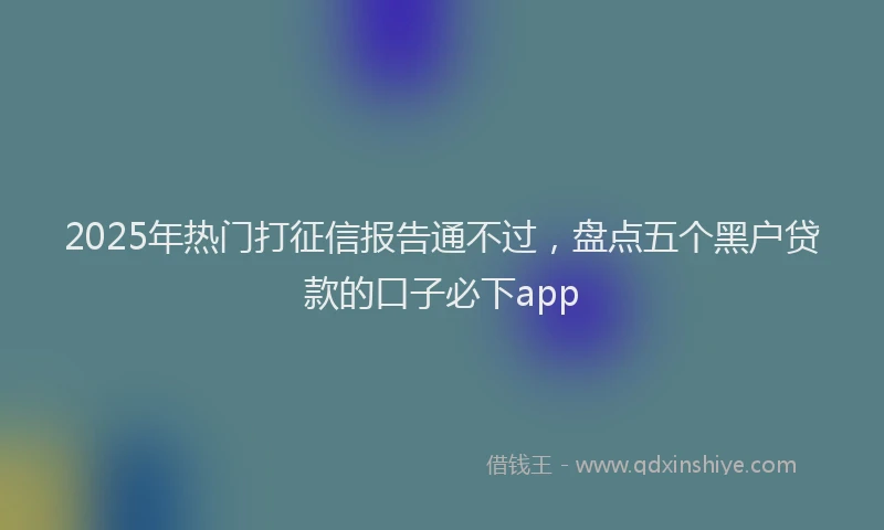 2025年热门打征信报告通不过，盘点五个黑户贷款的口子必下app