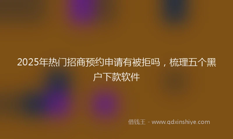 2025年热门招商预约申请有被拒吗，梳理五个黑户下款软件