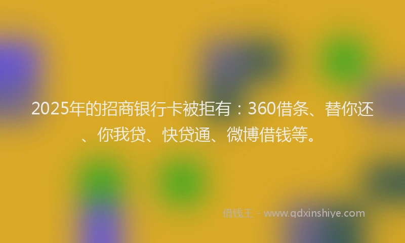 2025年的招商银行卡被拒有：360借条、替你还、你我贷、快贷通、微博借钱等。