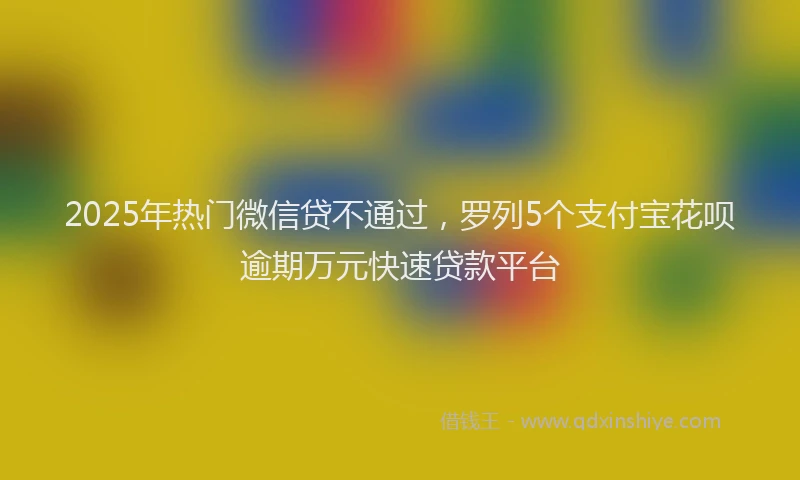 2025年热门微信贷不通过，罗列5个支付宝花呗逾期万元快速贷款平台