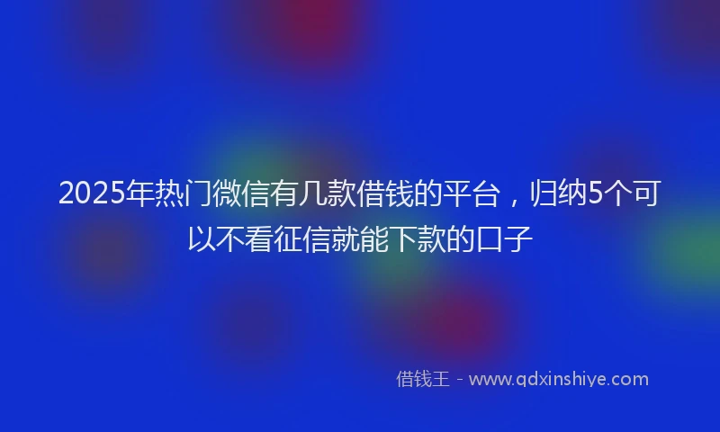 2025年热门微信有几款借钱的平台，归纳5个可以不看征信就能下款的口子