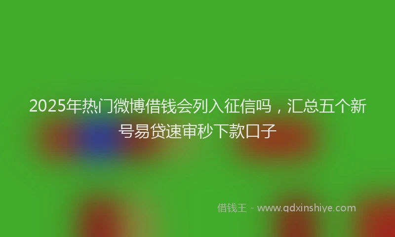 2025年热门微博借钱会列入征信吗，汇总五个新号易贷速审秒下款口子