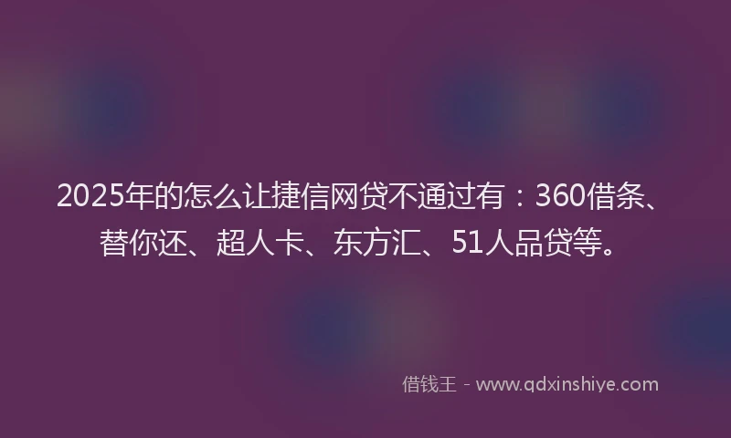2025年的怎么让捷信网贷不通过有：360借条、替你还、超人卡、东方汇、51人品贷等。