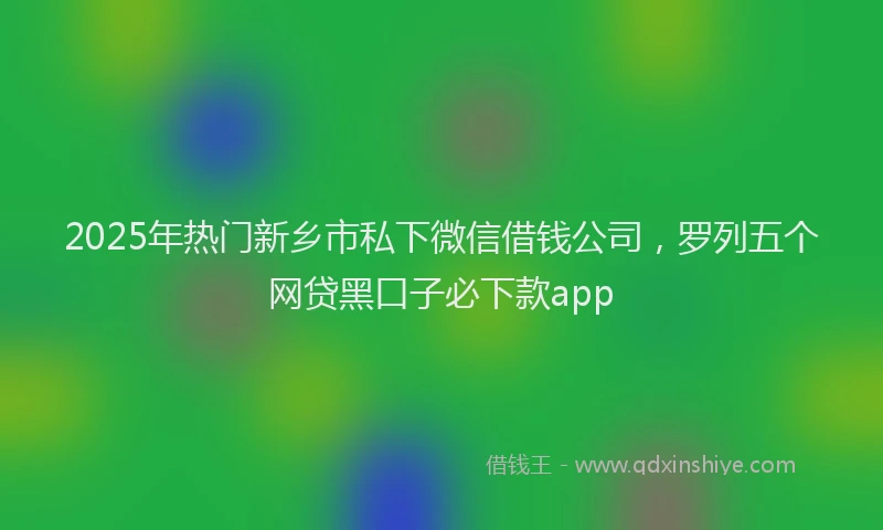 2025年热门新乡市私下微信借钱公司，罗列五个网贷黑口子必下款app