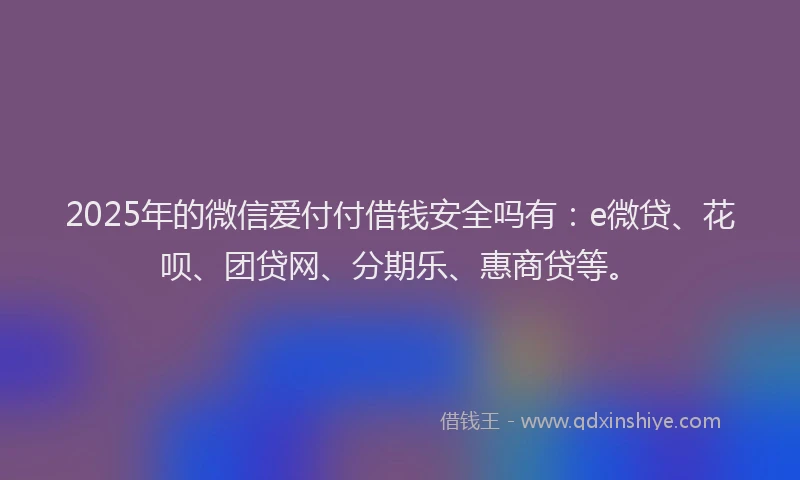 2025年的微信爱付付借钱安全吗有：e微贷、花呗、团贷网、分期乐、惠商贷等。