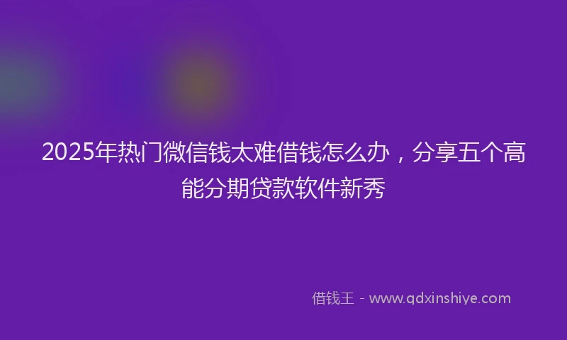 2025年热门微信钱太难借钱怎么办，分享五个高能分期贷款软件新秀