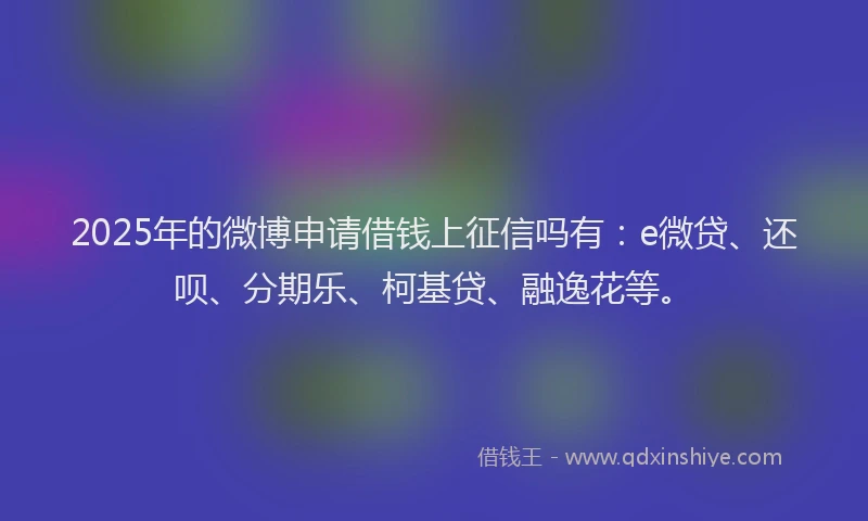 2025年的微博申请借钱上征信吗有：e微贷、还呗、分期乐、柯基贷、融逸花等。