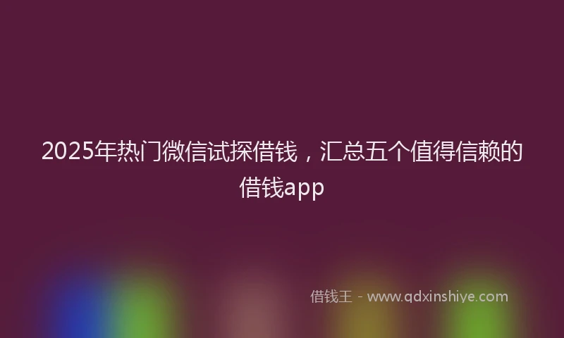 2025年热门微信试探借钱，汇总五个值得信赖的借钱app