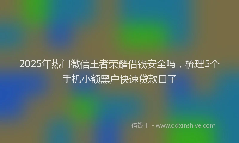 2025年热门微信王者荣耀借钱安全吗，梳理5个手机小额黑户快速贷款口子