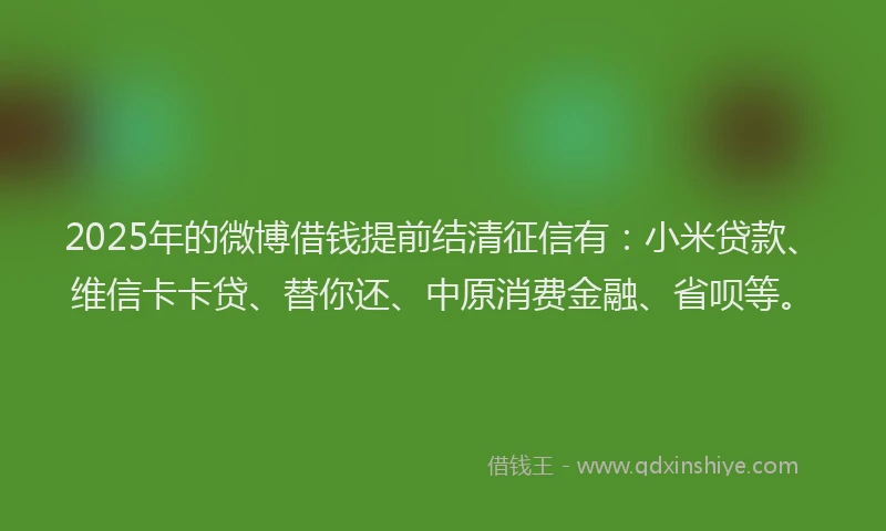 2025年的微博借钱提前结清征信有：小米贷款、维信卡卡贷、替你还、中原消费金融、省呗等。